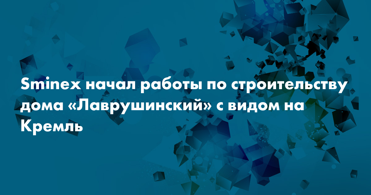 Sminex начал работы по строительству дома лаврушинский с видом на кремль