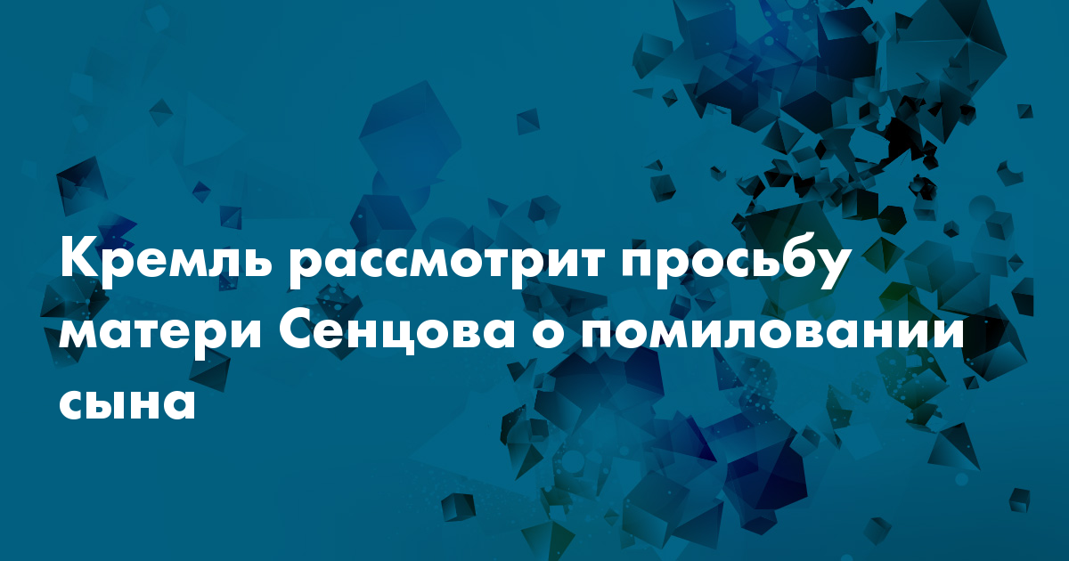 Кремль рассмотрит просьбу матери Сенцова о помиловании сына